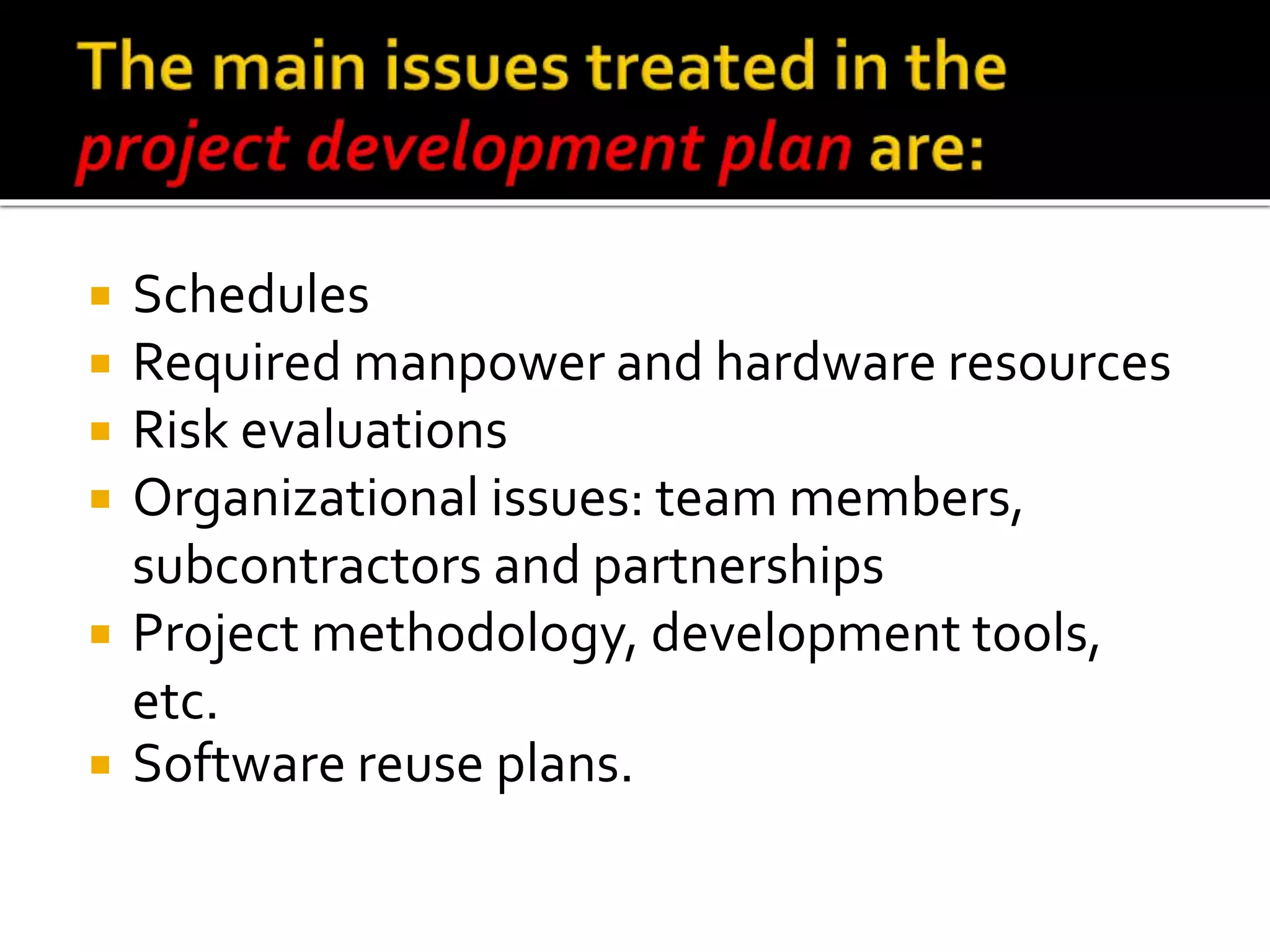  Schedules
 Required manpower and hardware resources
 Risk evaluations
 Organizational issues: team members,
subcontractors and partnerships
 Project methodology, development tools,
etc.
 Software reuse plans.
 