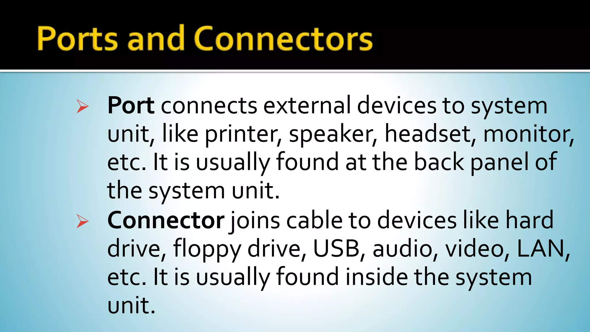  Port connects external devices to system
unit, like printer, speaker, headset, monitor,
etc. It is usually found at the back panel of
the system unit.
 Connector joins cable to devices like hard
drive, floppy drive, USB, audio, video, LAN,
etc. It is usually found inside the system
unit.
 