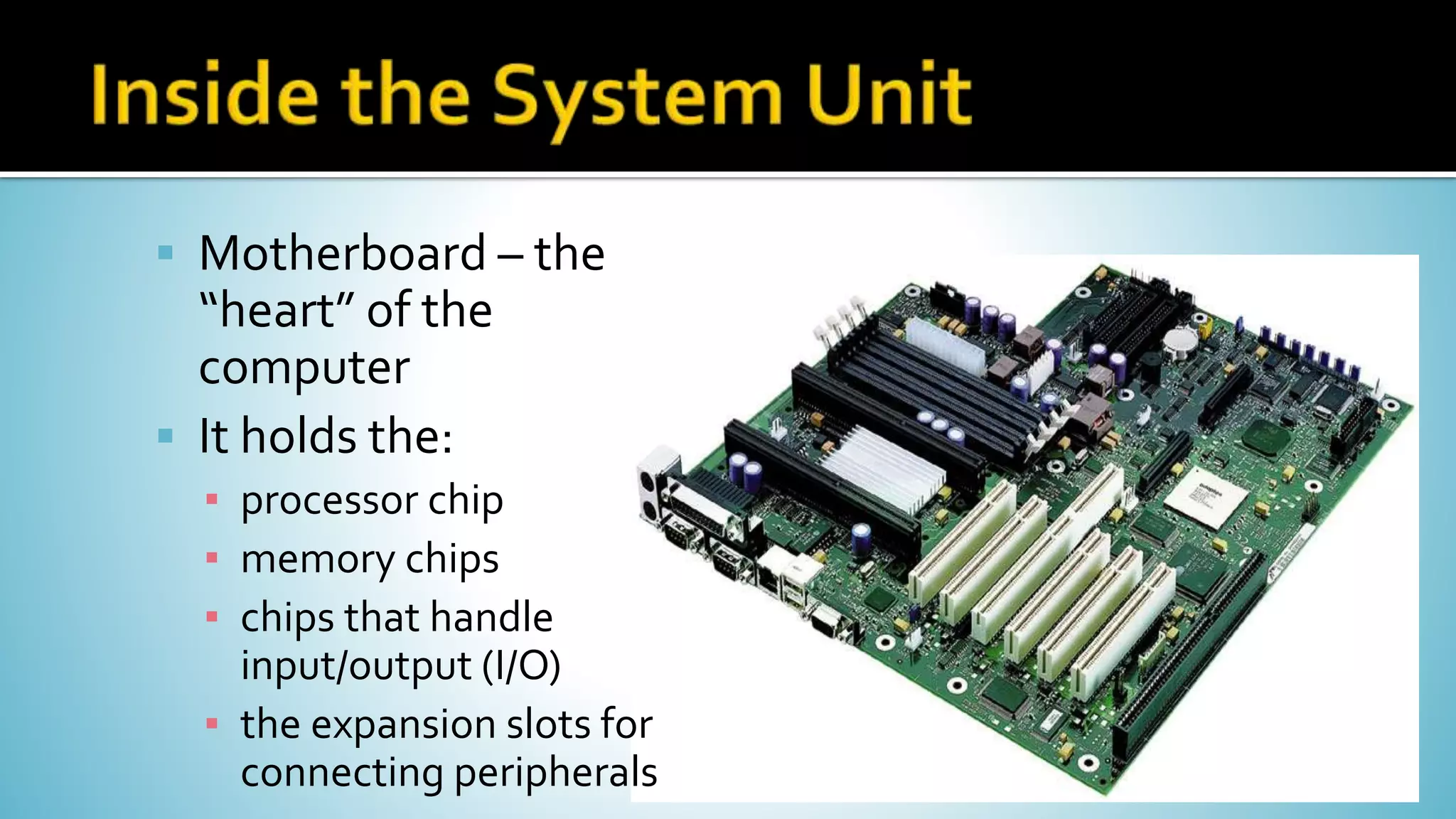  Motherboard – the
“heart” of the
computer
 It holds the:
▪ processor chip
▪ memory chips
▪ chips that handle
input/output (I/O)
▪ the expansion slots for
connecting peripherals
 