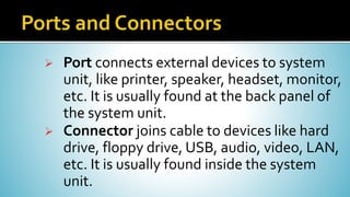  Port connects external devices to system
unit, like printer, speaker, headset, monitor,
etc. It is usually found at the back panel of
the system unit.
 Connector joins cable to devices like hard
drive, floppy drive, USB, audio, video, LAN,
etc. It is usually found inside the system
unit.
 