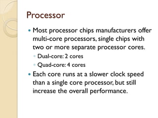 Processor
 Most processor chips manufacturers offer
multi-core processors, single chips with
two or more separate processor cores.
◦ Dual-core: 2 cores
◦ Quad-core: 4 cores
 Each core runs at a slower clock speed
than a single core processor, but still
increase the overall performance.
 