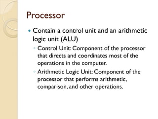 Processor
 Contain a control unit and an arithmetic
logic unit (ALU)
◦ Control Unit: Component of the processor
that directs and coordinates most of the
operations in the computer.
◦ Arithmetic Logic Unit: Component of the
processor that performs arithmetic,
comparison, and other operations.
 