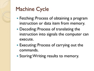Machine Cycle
 Fetching: Process of obtaining a program
instruction or data item from memory.
 Decoding: Process of translating the
instruction into signals the computer can
execute.
 Executing: Process of carrying out the
commands.
 Storing:Writing results to memory.
 