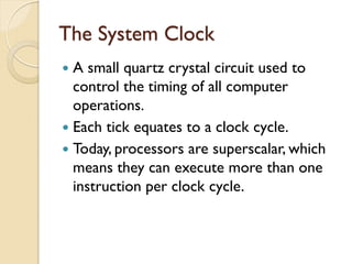 The System Clock
 A small quartz crystal circuit used to
control the timing of all computer
operations.
 Each tick equates to a clock cycle.
 Today, processors are superscalar, which
means they can execute more than one
instruction per clock cycle.
 
