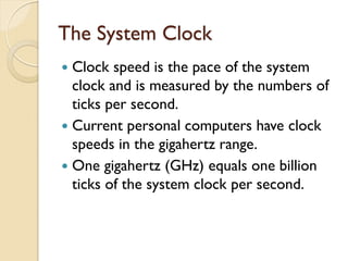 The System Clock
 Clock speed is the pace of the system
clock and is measured by the numbers of
ticks per second.
 Current personal computers have clock
speeds in the gigahertz range.
 One gigahertz (GHz) equals one billion
ticks of the system clock per second.
 