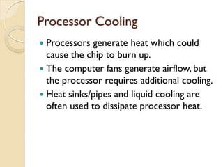 Processor Cooling
 Processors generate heat which could
cause the chip to burn up.
 The computer fans generate airflow, but
the processor requires additional cooling.
 Heat sinks/pipes and liquid cooling are
often used to dissipate processor heat.
 
