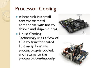 Processor Cooling
 A heat sink is a small
ceramic or metal
component with fins to
absorb and disperse heat.
 Liquid Cooling
Technology uses a flow of
fluid to transfer heated
fluid away from the
processor, gets cooled,
and returns to the
processor, continuously.
 