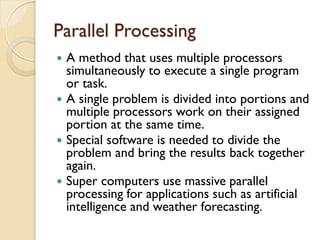 Parallel Processing
 A method that uses multiple processors
simultaneously to execute a single program
or task.
 A single problem is divided into portions and
multiple processors work on their assigned
portion at the same time.
 Special software is needed to divide the
problem and bring the results back together
again.
 Super computers use massive parallel
processing for applications such as artificial
intelligence and weather forecasting.
 