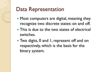 Data Representation
 Most computers are digital, meaning they
recognize two discrete states: on and off.
 This is due to the two states of electrical
switches.
 Two digits, 0 and 1, represent off and on
respectively, which is the basis for the
binary system.
 