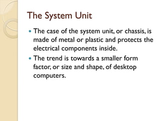 The System Unit
 The case of the system unit, or chassis, is
made of metal or plastic and protects the
electrical components inside.
 The trend is towards a smaller form
factor, or size and shape, of desktop
computers.
 