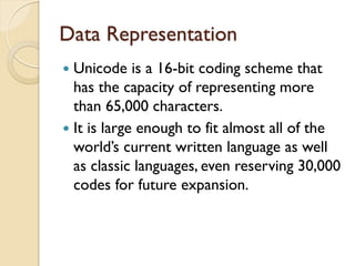 Data Representation
 Unicode is a 16-bit coding scheme that
has the capacity of representing more
than 65,000 characters.
 It is large enough to fit almost all of the
world’s current written language as well
as classic languages, even reserving 30,000
codes for future expansion.
 
