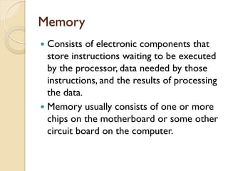Memory
 Consists of electronic components that
store instructions waiting to be executed
by the processor, data needed by those
instructions, and the results of processing
the data.
 Memory usually consists of one or more
chips on the motherboard or some other
circuit board on the computer.
 