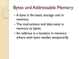 Bytes and Addressable Memory
 A byte is the basic storage unit in
memory.
 The instructions and data exist in
memory as bytes.
 An address is a location in memory
where each byte resides temporarily.
 