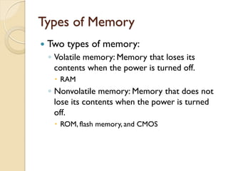 Types of Memory
 Two types of memory:
◦ Volatile memory: Memory that loses its
contents when the power is turned off.
 RAM
◦ Nonvolatile memory: Memory that does not
lose its contents when the power is turned
off.
 ROM, flash memory, and CMOS
 
