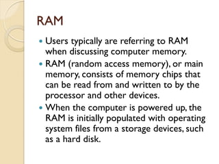 RAM
 Users typically are referring to RAM
when discussing computer memory.
 RAM (random access memory), or main
memory, consists of memory chips that
can be read from and written to by the
processor and other devices.
 When the computer is powered up, the
RAM is initially populated with operating
system files from a storage devices, such
as a hard disk.
 