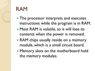 RAM
 The processor interprets and executes
instructions while the program is in RAM.
 Most RAM is volatile, so it will lose its
contents when the power is removed.
 RAM chips usually reside on a memory
module, which is a small circuit board.
 Memory slots on the motherboard hold
the memory modules.
 