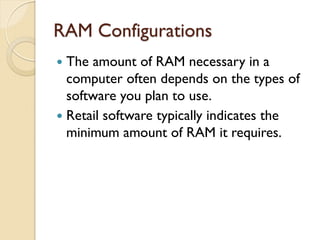 RAM Configurations
 The amount of RAM necessary in a
computer often depends on the types of
software you plan to use.
 Retail software typically indicates the
minimum amount of RAM it requires.
 