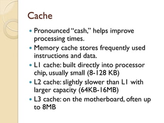 Cache
 Pronounced “cash,” helps improve
processing times.
 Memory cache stores frequently used
instructions and data.
 L1 cache: built directly into processor
chip, usually small (8-128 KB)
 L2 cache: slightly slower than L1 with
larger capacity (64KB-16MB)
 L3 cache: on the motherboard, often up
to 8MB
 
