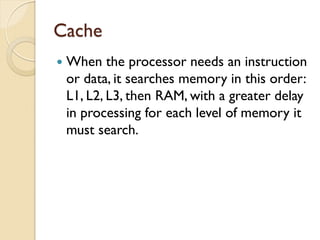 Cache
 When the processor needs an instruction
or data, it searches memory in this order:
L1, L2, L3, then RAM, with a greater delay
in processing for each level of memory it
must search.
 