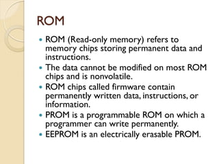 ROM
 ROM (Read-only memory) refers to
memory chips storing permanent data and
instructions.
 The data cannot be modified on most ROM
chips and is nonvolatile.
 ROM chips called firmware contain
permanently written data, instructions, or
information.
 PROM is a programmable ROM on which a
programmer can write permanently.
 EEPROM is an electrically erasable PROM.
 