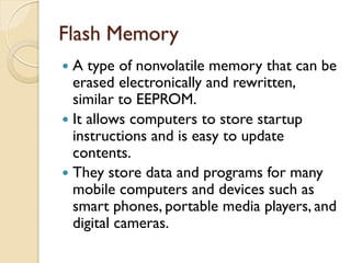 Flash Memory
 A type of nonvolatile memory that can be
erased electronically and rewritten,
similar to EEPROM.
 It allows computers to store startup
instructions and is easy to update
contents.
 They store data and programs for many
mobile computers and devices such as
smart phones, portable media players, and
digital cameras.
 