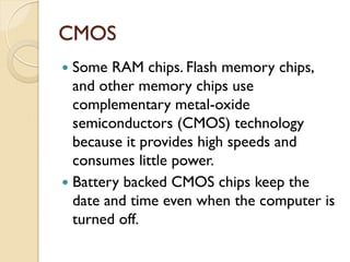 CMOS
 Some RAM chips. Flash memory chips,
and other memory chips use
complementary metal-oxide
semiconductors (CMOS) technology
because it provides high speeds and
consumes little power.
 Battery backed CMOS chips keep the
date and time even when the computer is
turned off.
 