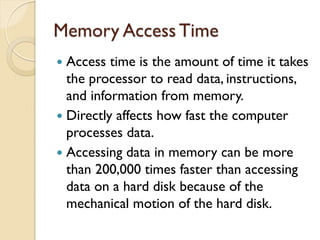 Memory Access Time
 Access time is the amount of time it takes
the processor to read data, instructions,
and information from memory.
 Directly affects how fast the computer
processes data.
 Accessing data in memory can be more
than 200,000 times faster than accessing
data on a hard disk because of the
mechanical motion of the hard disk.
 