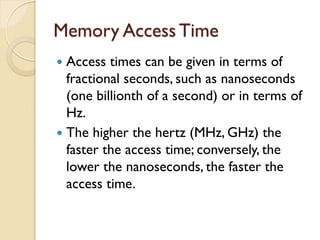 Memory Access Time
 Access times can be given in terms of
fractional seconds, such as nanoseconds
(one billionth of a second) or in terms of
Hz.
 The higher the hertz (MHz, GHz) the
faster the access time; conversely, the
lower the nanoseconds, the faster the
access time.
 