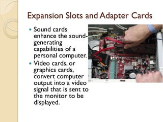 Expansion Slots and Adapter Cards
 Sound cards
enhance the sound-
generating
capabilities of a
personal computer.
 Video cards, or
graphics cards,
convert computer
output into a video
signal that is sent to
the monitor to be
displayed.
 