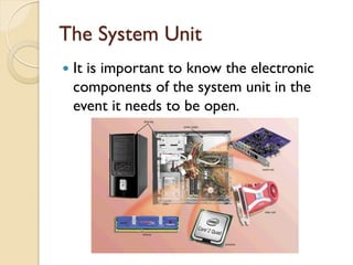 The System Unit
 It is important to know the electronic
components of the system unit in the
event it needs to be open.
 