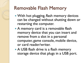 Removable Flash Memory
 With hot plugging, flash memory devices
can be changed without shutting down or
restarting the computer.
 A memory card is a removable flash
memory device that you can insert and
remove from a slot in a personal
computer, game console, mobile device,
or card reader/writer.
 A USB flash drive is a flash memory
storage device that plugs in a USB port.
 