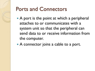 Ports and Connectors
 A port is the point at which a peripheral
attaches to or communicates with a
system unit so that the peripheral can
send data to or receive information from
the computer.
 A connector joins a cable to a port.
 