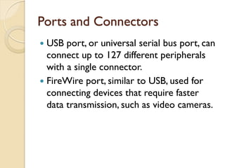 Ports and Connectors
 USB port, or universal serial bus port, can
connect up to 127 different peripherals
with a single connector.
 FireWire port, similar to USB, used for
connecting devices that require faster
data transmission, such as video cameras.
 