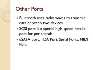 Other Ports
 Bluetooth uses radio waves to transmit
data between two devices.
 SCSI port is a special high-speed parallel
port for peripherals.
 eSATA port, IrDA Port, Serial Ports, MIDI
Port.
 