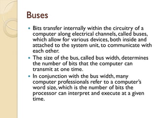 Buses
 Bits transfer internally within the circuitry of a
computer along electrical channels, called buses,
which allow for various devices, both inside and
attached to the system unit, to communicate with
each other.
 The size of the bus, called bus width, determines
the number of bits that the computer can
transmit at one time.
 In conjunction with the bus width, many
computer professionals refer to a computer’s
word size, which is the number of bits the
processor can interpret and execute at a given
time.
 