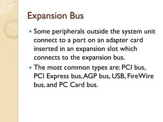Expansion Bus
 Some peripherals outside the system unit
connect to a port on an adapter card
inserted in an expansion slot which
connects to the expansion bus.
 The most common types are: PCI bus,
PCI Express bus,AGP bus, USB, FireWire
bus, and PC Card bus.
 