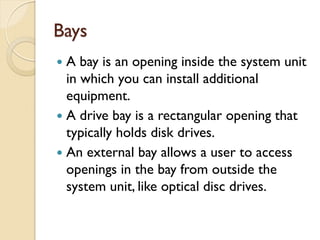 Bays
 A bay is an opening inside the system unit
in which you can install additional
equipment.
 A drive bay is a rectangular opening that
typically holds disk drives.
 An external bay allows a user to access
openings in the bay from outside the
system unit, like optical disc drives.
 
