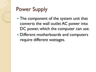 Power Supply
 The component of the system unit that
converts the wall outlet AC power into
DC power, which the computer can use.
 Different motherboards and computers
require different wattages.
 
