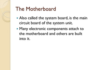 The Motherboard
 Also called the system board, is the main
circuit board of the system unit.
 Many electronic components attach to
the motherboard and others are built
into it.
 