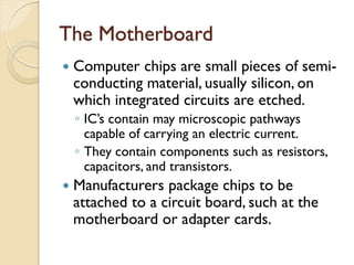 The Motherboard
 Computer chips are small pieces of semi-
conducting material, usually silicon, on
which integrated circuits are etched.
◦ IC’s contain may microscopic pathways
capable of carrying an electric current.
◦ They contain components such as resistors,
capacitors, and transistors.
 Manufacturers package chips to be
attached to a circuit board, such at the
motherboard or adapter cards.
 