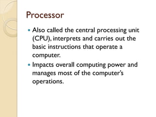 Processor
 Also called the central processing unit
(CPU), interprets and carries out the
basic instructions that operate a
computer.
 Impacts overall computing power and
manages most of the computer’s
operations.
 