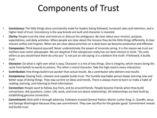 Components of Trust
•
•

•

•
•
•

•

•

Consistency: The little things done consistently make for leaders being followed, increased sales and retention, and a
higher level of trust. Consistency is the way brands are built and character is revealed.
Clarity: People trust the clear and mistrust or distrust the ambiguous. Be clear about your mission, purpose,
expectations, and daily activities. When people are clear about the mission they do the little things differently. A clear
mission unifies and inspires. When we are clear about priorities on a daily basis we become productive and effective.
Compassion: Think beyond yourself. Never underestimate the power of sincerely caring. It is the reason we trust our
mothers over some salespeople. We are skeptical if the salesperson really has our best interest in mind. “Do unto
others as you would have them do unto you” is not just an old saying; it is a bottom-line truth. If followed, it builds
trust.
Character: Do what is right over what is easy. Character is a mix of two things. One is integrity, which means being the
same from beliefs to words to actions. The other is moral character. Take the high road in every interaction.
Contribution: Few things build trust quicker than actual results. Be a contributor who delivers real results.
Competency: Staying fresh, relevant and capable builds trust. The humble teachable person keeps learning new and
better ways of doing things. They stay current on ideas and trends. There is always more to learn so make a habit of
reading, learning, and listening to fresh information.
Connection: People want to follow, buy from, and be around friends. People become friends when they build
connections. Ask questions. Listen. Life, work, and trust are about relationships. All relationships are best built by
establishing genuine connection.
Commitment: Stick with it through adversity. Followers trusted General Patton; Martin Luther King, Jr.; Gandhi; Jesus;
and George Washington because they saw commitment. They saw sacrifice for the greater good. Commitment reveals
and builds trust.

 