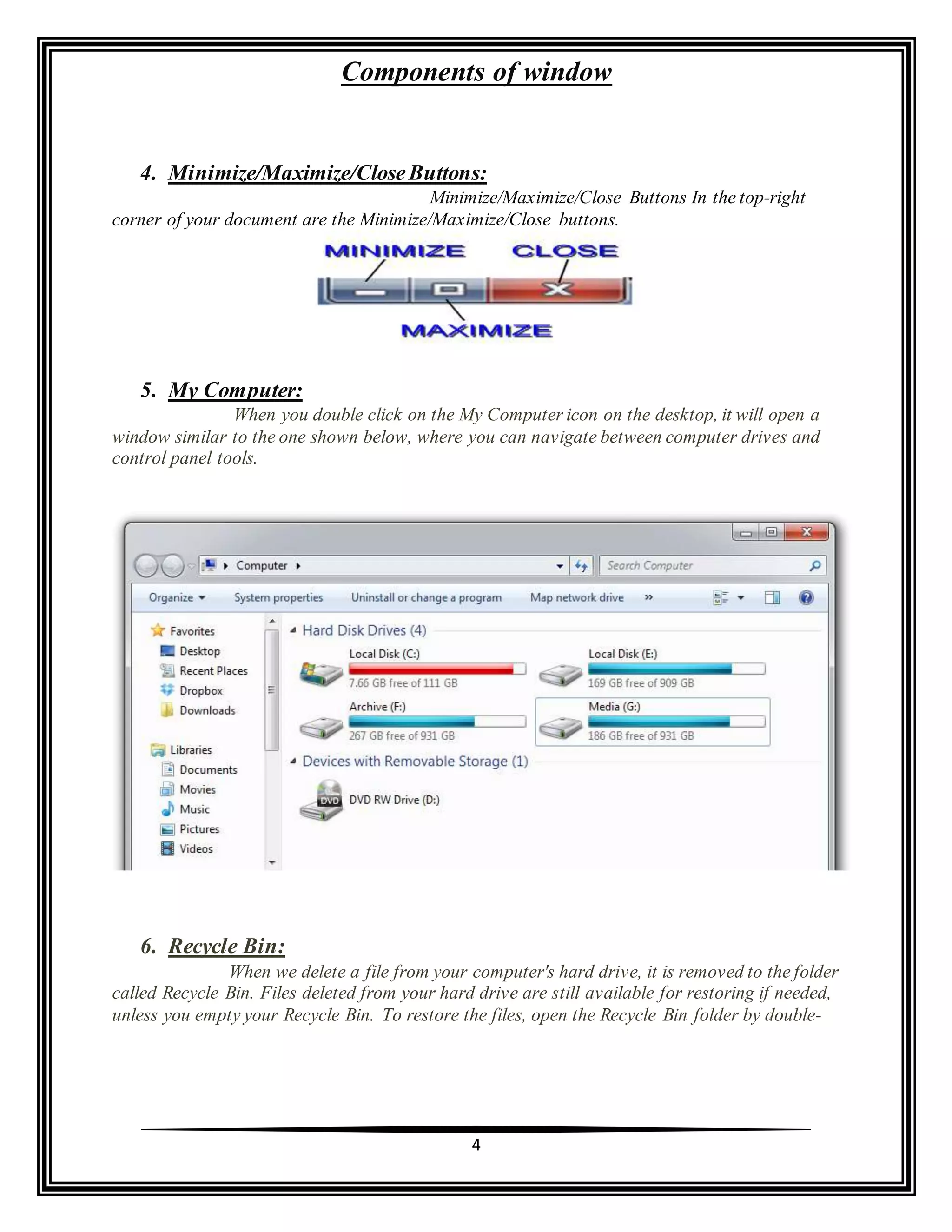 Components of window
4
4. Minimize/Maximize/CloseButtons:
Minimize/Maximize/Close Buttons In the top-right
corner of your document are the Minimize/Maximize/Close buttons.
5. My Computer:
When you double click on the My Computer icon on the desktop, it will open a
window similar to the one shown below, where you can navigate between computer drives and
control panel tools.
6. Recycle Bin:
When we delete a file from your computer's hard drive, it is removed to the folder
called Recycle Bin. Files deleted from your hard drive are still available for restoring if needed,
unless you empty your Recycle Bin. To restore the files, open the Recycle Bin folder by double-
 