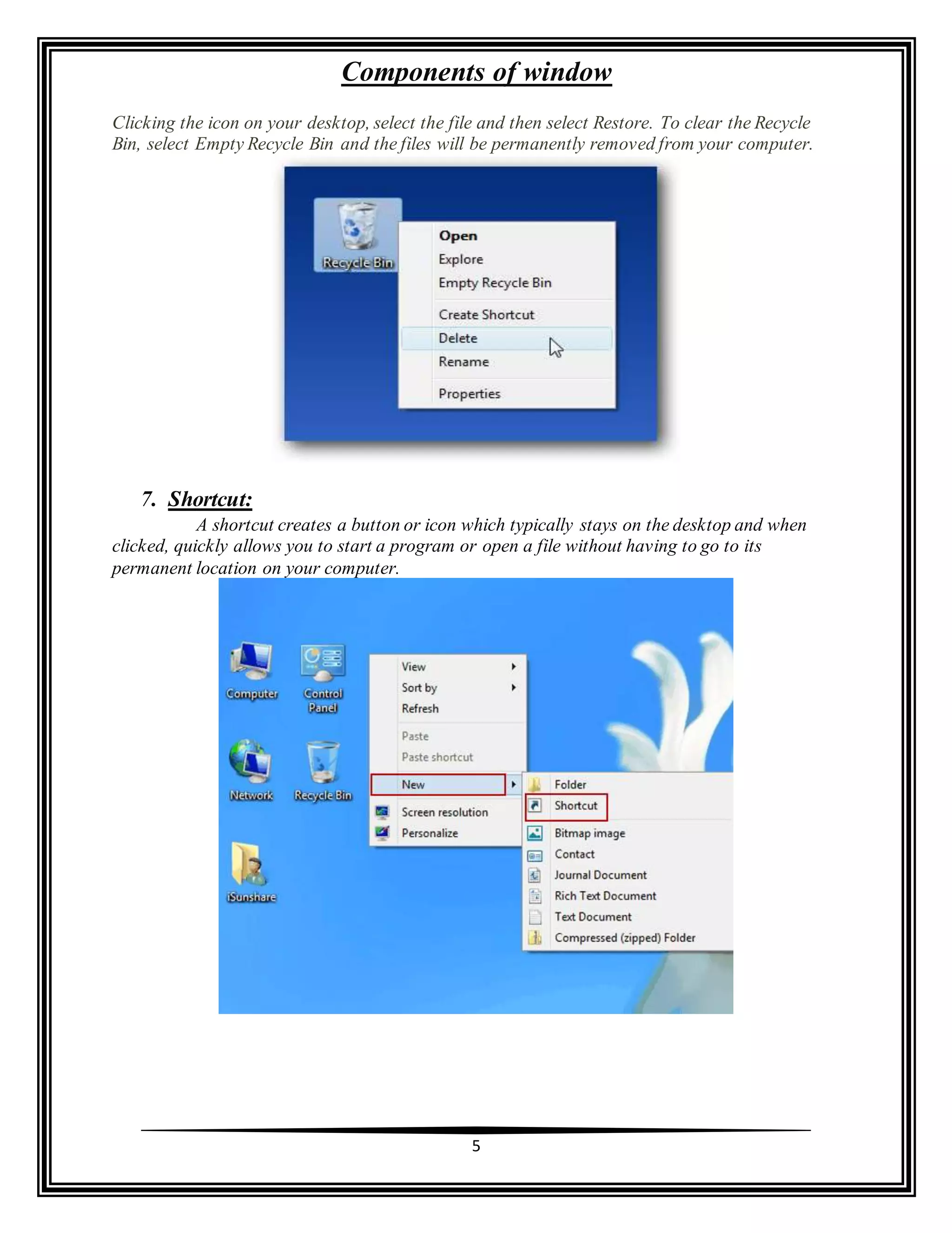 Components of window
5
Clicking the icon on your desktop, select the file and then select Restore. To clear the Recycle
Bin, select Empty Recycle Bin and the files will be permanently removed from your computer.
7. Shortcut:
A shortcut creates a button or icon which typically stays on the desktop and when
clicked, quickly allows you to start a program or open a file without having to go to its
permanent location on your computer.
 