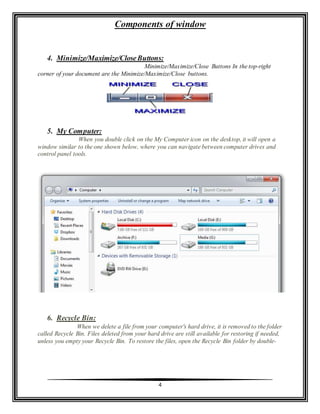 Components of window
4
4. Minimize/Maximize/CloseButtons:
Minimize/Maximize/Close Buttons In the top-right
corner of your document are the Minimize/Maximize/Close buttons.
5. My Computer:
When you double click on the My Computer icon on the desktop, it will open a
window similar to the one shown below, where you can navigate between computer drives and
control panel tools.
6. Recycle Bin:
When we delete a file from your computer's hard drive, it is removed to the folder
called Recycle Bin. Files deleted from your hard drive are still available for restoring if needed,
unless you empty your Recycle Bin. To restore the files, open the Recycle Bin folder by double-
 