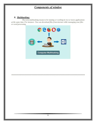 Components of window
6
8. Multitasking:
The term multitasking means to be running or working in two or more applications
at the same time. For instance: You can download files from internet while managing your files
or word processing.
******************************************************************************
 