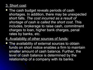 3. Short cost:
 The cash budget reveals periods of cash
  shortages. In addition, there may be unexpected
  short falls. The cost incurred as a result of
  shortage of cash is called the short cost . This
  includes, brokerage to raise cash, commitment
  charges to loan, higher bank charges, penal
  rates by banks, etc.
4. Availability of other sources of funds:
 The availability of external sources to obtain
  funds on short notice enables a firm to maintain
  smaller amount of cash balance. Further, the
  level of cash balance is determined by the
  relationship of a company with its banks.
 