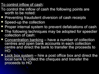 To control inflow of cash:
To control the inflow of cash the following points are
  worth to be noted:
 Preventing fraudulent diversion of cash receipts
 Speed-up the collection
 Proper internal system to prevent defalcations of cash
 The following techniques may be adopted for speedier
  collection of cash:
 Concentration banking – have a number of collection
  centres and open bank accounts in each collection
  centre and direct the bank to transfer the proceeds to
  HO
 Lock box system – hire a post office box and direct the
  local bank to collect the cheques and transfer the
  proceeds to HO
 