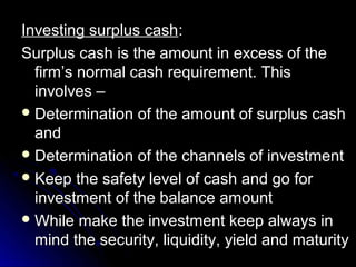 Investing surplus cash:
Surplus cash is the amount in excess of the
  firm’s normal cash requirement. This
  involves –
 Determination of the amount of surplus cash
  and
 Determination of the channels of investment
 Keep the safety level of cash and go for
  investment of the balance amount
 While make the investment keep always in
  mind the security, liquidity, yield and maturity
 