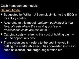 Cash management models:
Baumol Model:
 Suggested by William J Baumol, similar to the EOQ in
  inventory control.
 According to this model, optimum cash level is that
  level of cash where the carrying costs and
  transactions costs are minimum.
 Carrying costs – refers to the cost of holding cash –
  i.e. the opportunity cost
 Transaction costs – refers to the cost involved in
  getting the marketable securities converted into cash
  such as clerical, brokerage, registration etc
 